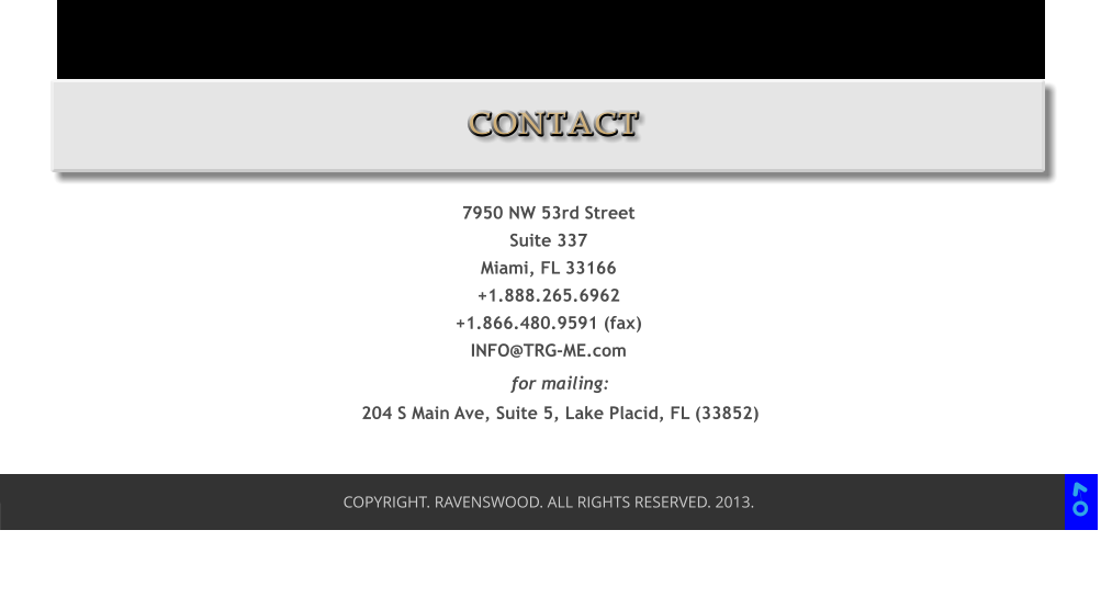 COPYRIGHT. RAVENSWOOD. ALL RIGHTS RESERVED. 2013. 7950 NW 53rd Street Suite 337 Miami, FL 33166 +1.888.265.6962 +1.866.480.9591 (fax) INFO@TRG-ME.com for mailing: 204 S Main Ave, Suite 5, Lake Placid, FL (33852)  CONTACT